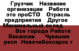 Грузчик › Название организации ­ Работа-это проСТО › Отрасль предприятия ­ Другое › Минимальный оклад ­ 26 000 - Все города Работа » Вакансии   . Чувашия респ.,Новочебоксарск г.